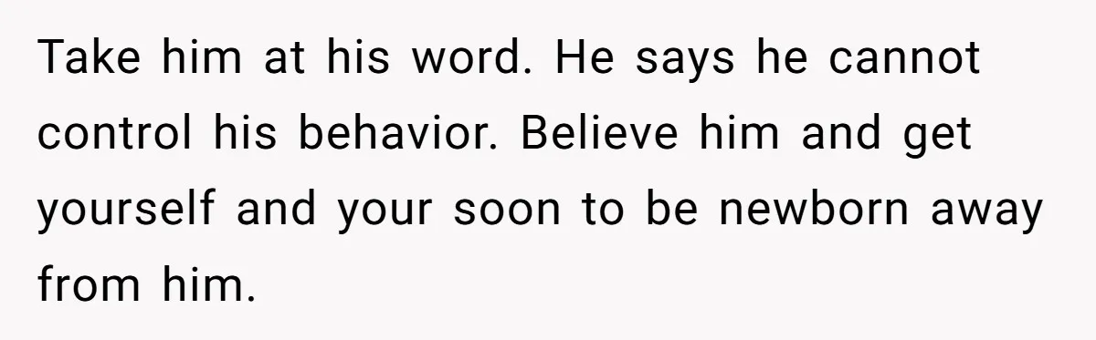 Take him at his word. He says he cannot control his behavior. Believe him and get yourself and your soon to be newborn away from him.
