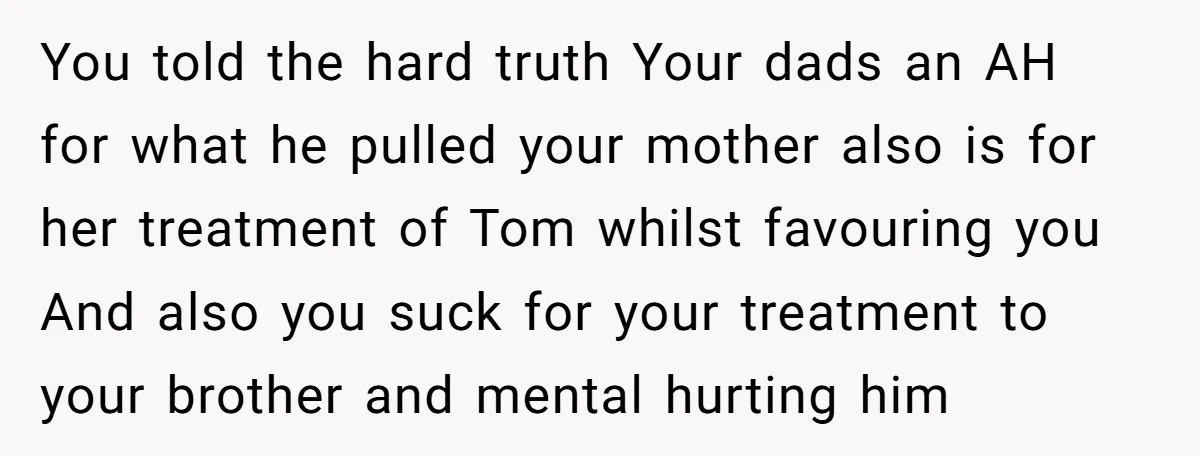 “You Were Loyal to Him”: Mom Punishes Son for Covering for Cheating Dad You told the hard truth Your dads an AH for what he pulled your mother also is for her treatment of Tom whilst favouring you And also you suck for...