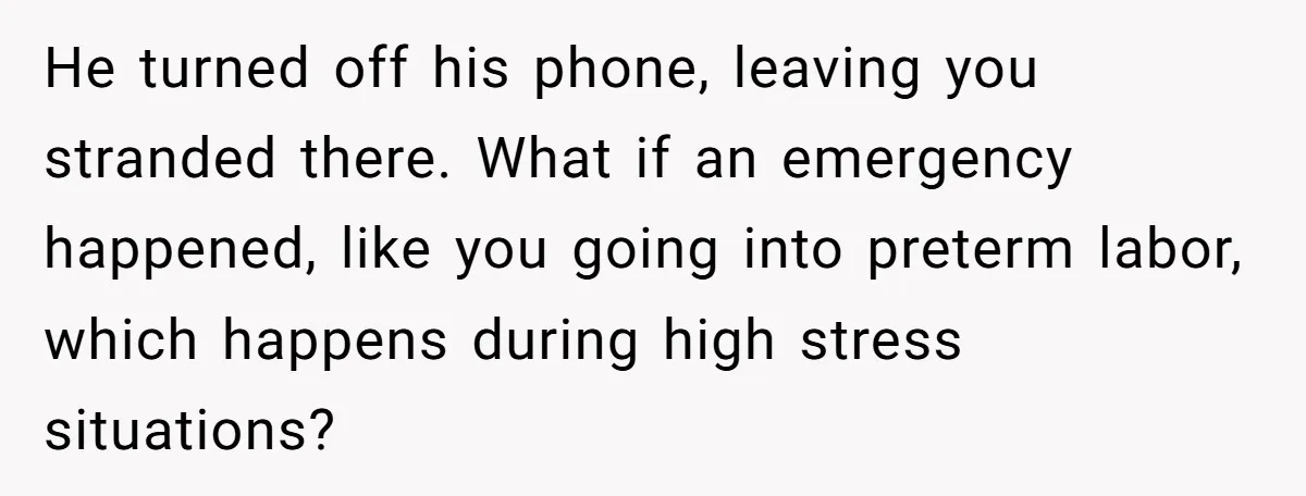 He turned off his phone, leaving you stranded there. What if an emergency happened, like you going into preterm labor, which happens during high stress situations?