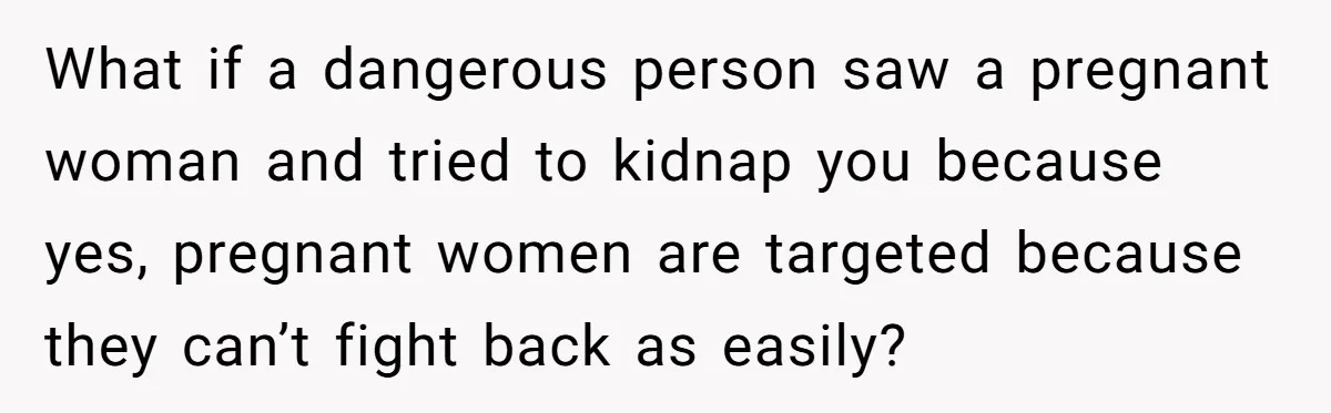 What if a dangerous person saw a pregnant woman and tried to kidnap you because yes, pregnant women are targeted because they can’t fight back as easily?