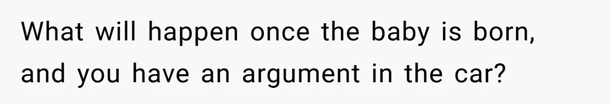 What will happen once the baby is born, and you have an argument in the car?