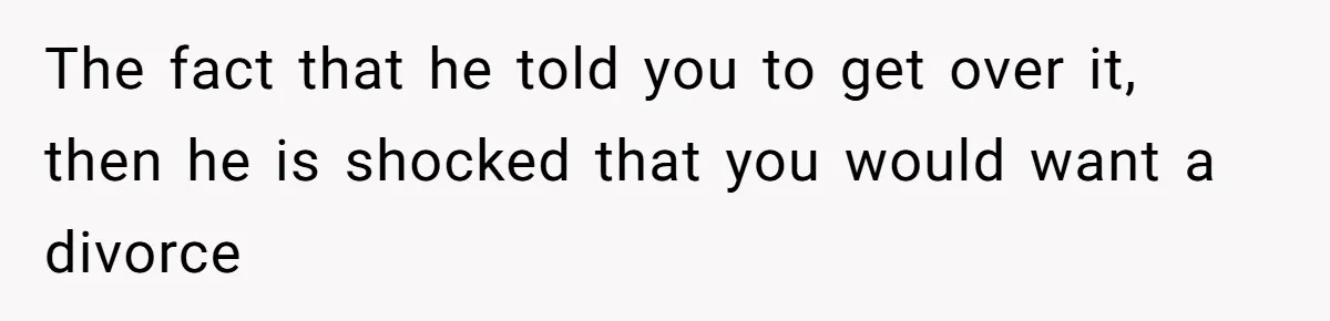 The fact that he told you to get over it, then he is shocked that you would want a divorce