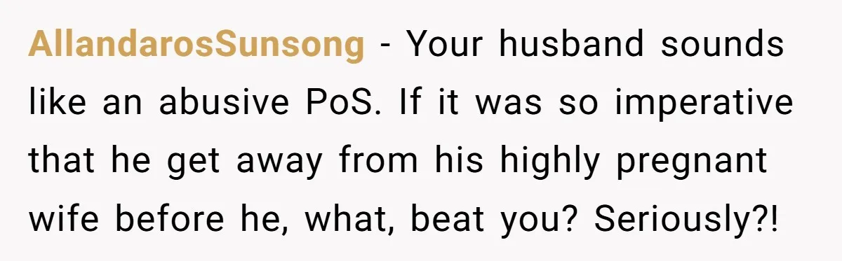 AllandarosSunsong − Your husband sounds like an abusive PoS. If it was so imperative that he get away from his highly pregnant wife before he, what, beat you? Seriously?!