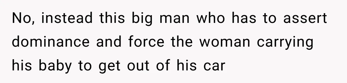 No, instead this big man who has to assert dominance and force the woman carrying his baby to get out of his car