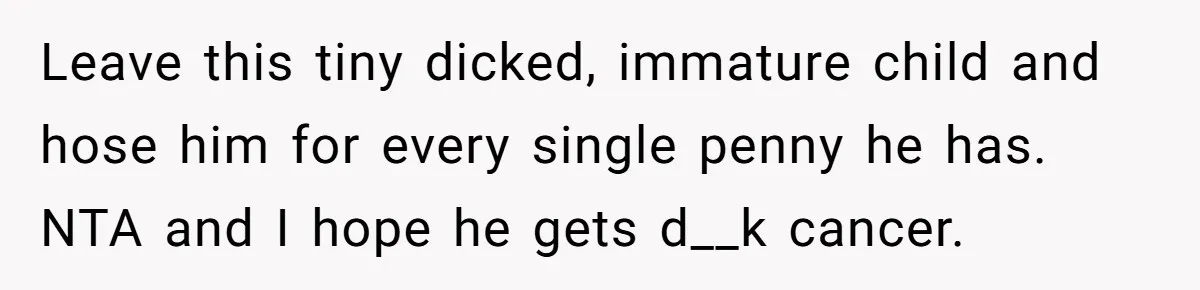Leave this tiny dicked, immature child and hose him for every single penny he has. NTA and I hope he gets d__k cancer.