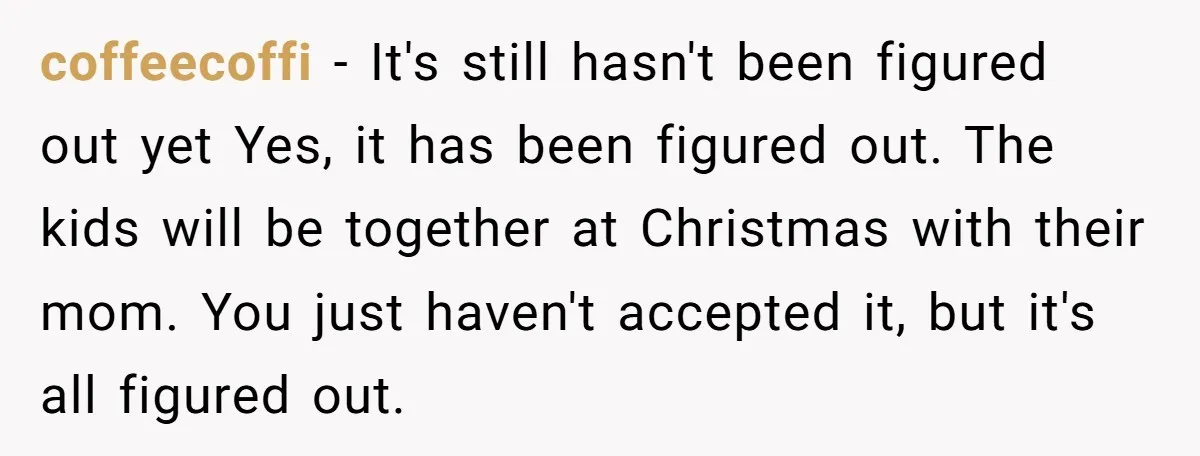 coffeecoffi - It's still hasn't been figured out yet Yes, it has been figured out. The kids will be together at Christmas with their mom. You just haven't accepted it,...