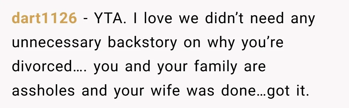 dart1126 - YTA. I love we didn’t need any unnecessary backstory on why you’re divorced…. you and your family are assholes and your wife was done…got it.