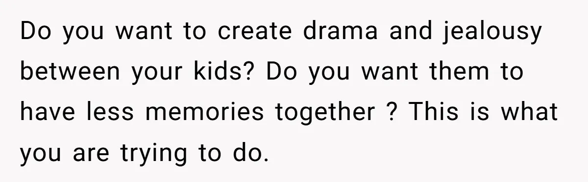 Do you want to create drama and jealousy between your kids? Do you want them to have less memories together ? This is what you are trying to do.