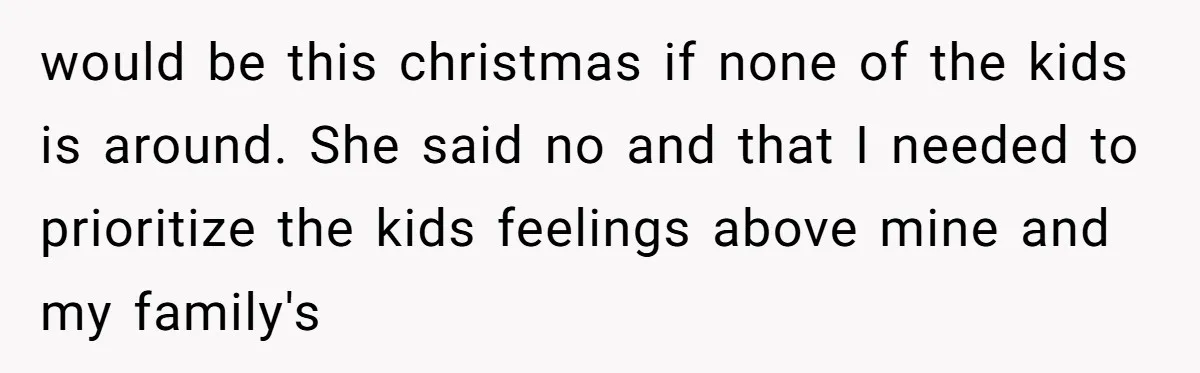 would be this christmas if none of the kids is around. She said no and that I needed to prioritize the kids feelings above mine and my family's