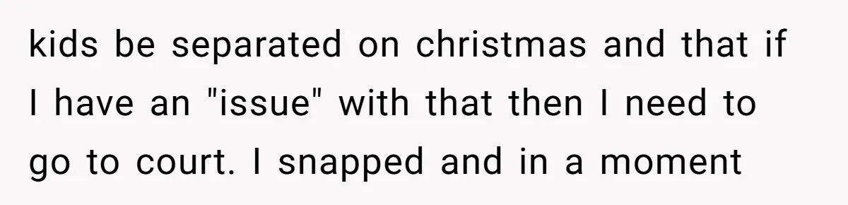 kids be separated on christmas and that if I have an "issue" with that then I need to go to court. I snapped and in a moment