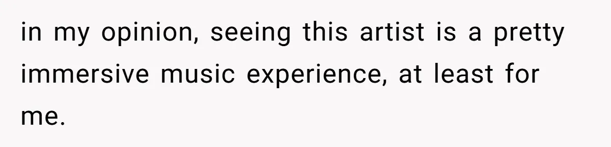 in my opinion, seeing this artist is a pretty immersive music experience, at least for me.