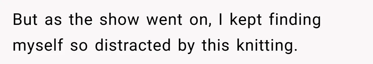 But as the show went on, I kept finding myself so distracted by this knitting.