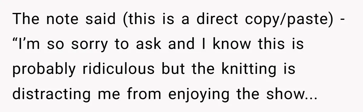 The note said (this is a direct copy/paste) - “I’m so sorry to ask and I know this is probably ridiculous but the knitting is distracting me from enjoying the...