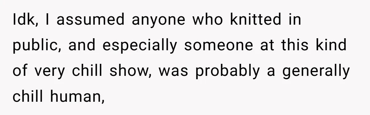 Idk, I assumed anyone who knitted in public, and especially someone at this kind of very chill show, was probably a generally chill human,