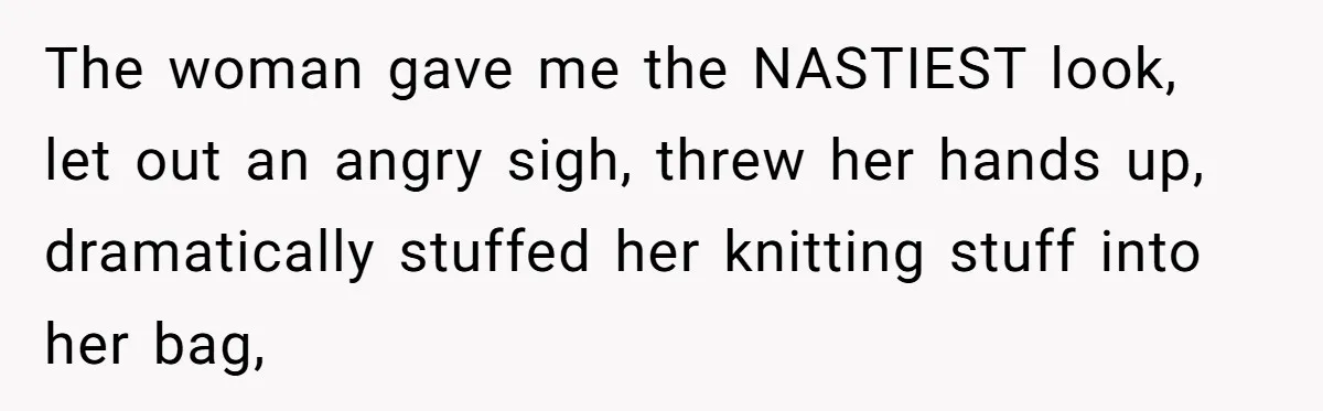 The woman gave me the NASTIEST look, let out an angry sigh, threw her hands up, dramatically stuffed her knitting stuff into her bag,