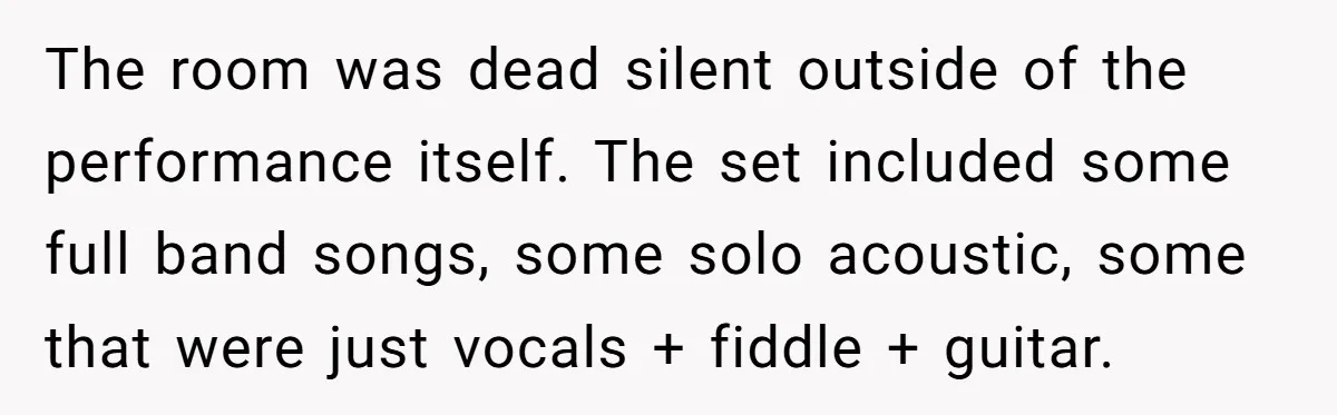 The room was dead silent outside of the performance itself. The set included some full band songs, some solo acoustic, some that were just vocals + fiddle + guitar.