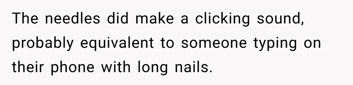 The needles did make a clicking sound, probably equivalent to someone typing on their phone with long nails.
