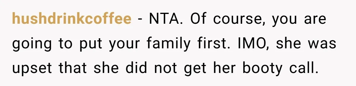 hushdrinkcoffee − NTA. Of course, you are going to put your family first. IMO, she was upset that she did not get her booty call.