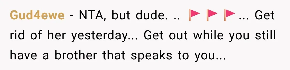 Gud4ewe − NTA, but dude. .. 🚩🚩🚩... Get rid of her yesterday... Get out while you still have a brother that speaks to you...