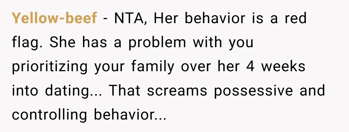 Yellow-beef − NTA, Her behavior is a red flag. She has a problem with you prioritizing your family over her 4 weeks into dating... That screams possessive and controlling behavior...