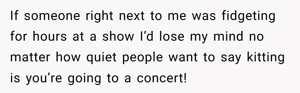If someone right next to me was fidgeting for hours at a show I’d lose my mind no matter how quiet people want to say kitting is you’re going to...