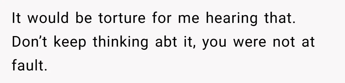 It would be torture for me hearing that. Don’t keep thinking abt it, you were not at fault.