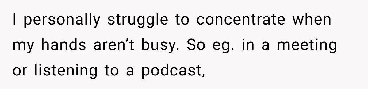 I personally struggle to concentrate when my hands aren’t busy. So eg. in a meeting or listening to a podcast,