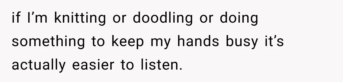 if I’m knitting or doodling or doing something to keep my hands busy it’s actually easier to listen.