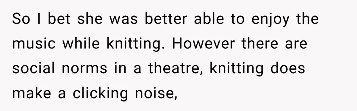 So I bet she was better able to enjoy the music while knitting. However there are social norms in a theatre, knitting does make a clicking noise,