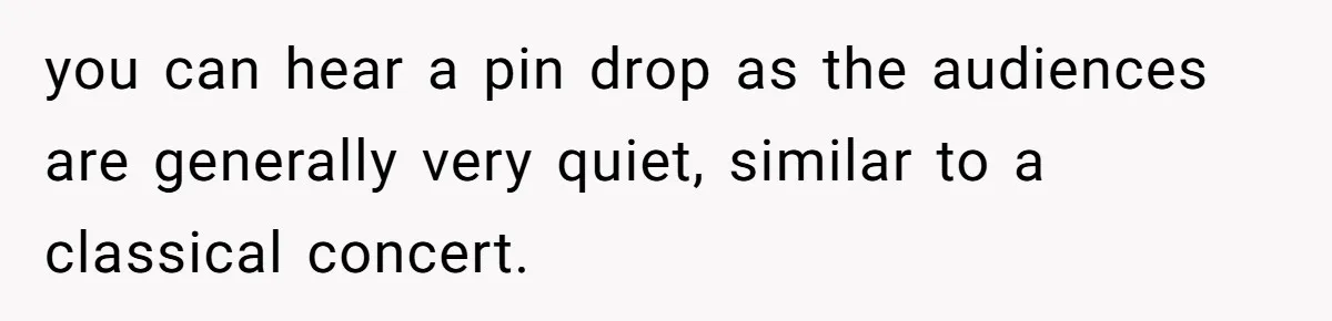 you can hear a pin drop as the audiences are generally very quiet, similar to a classical concert.