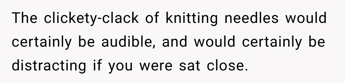 The clickety-clack of knitting needles would certainly be audible, and would certainly be distracting if you were sat close.