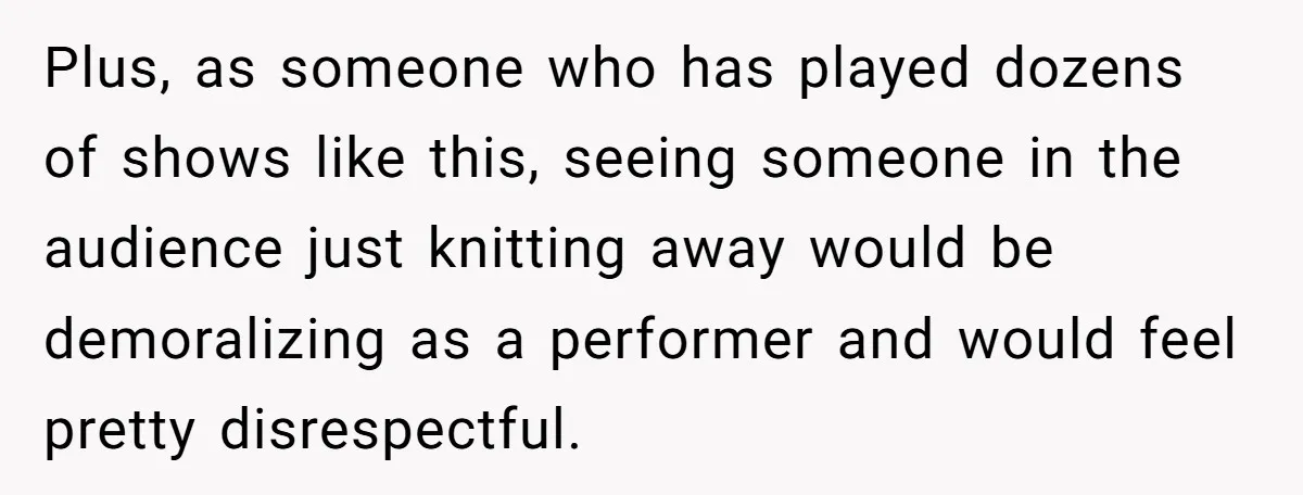 Plus, as someone who has played dozens of shows like this, seeing someone in the audience just knitting away would be demoralizing as a performer and would feel pretty disrespectful.