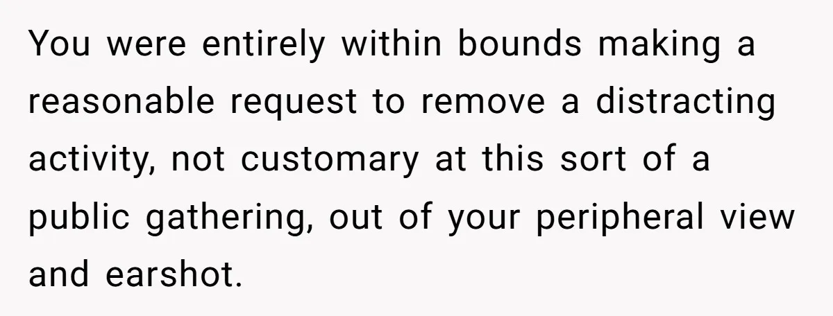You were entirely within bounds making a reasonable request to remove a distracting activity, not customary at this sort of a public gathering, out of your peripheral view and earshot.