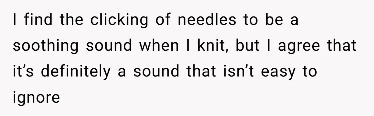 I find the clicking of needles to be a soothing sound when I knit, but I agree that it’s definitely a sound that isn’t easy to ignore