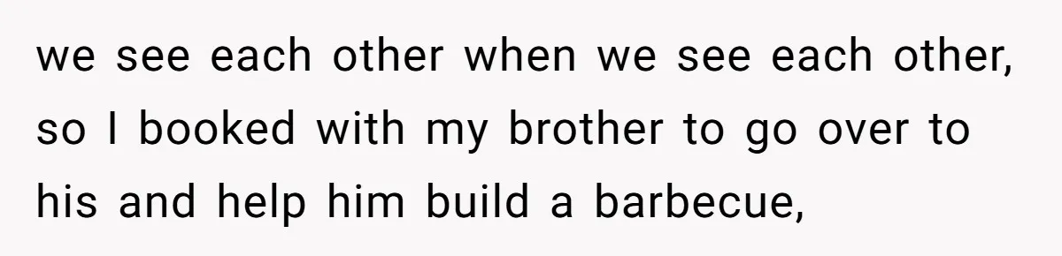 we see each other when we see each other, so I booked with my brother to go over to his and help him build a barbecue,
