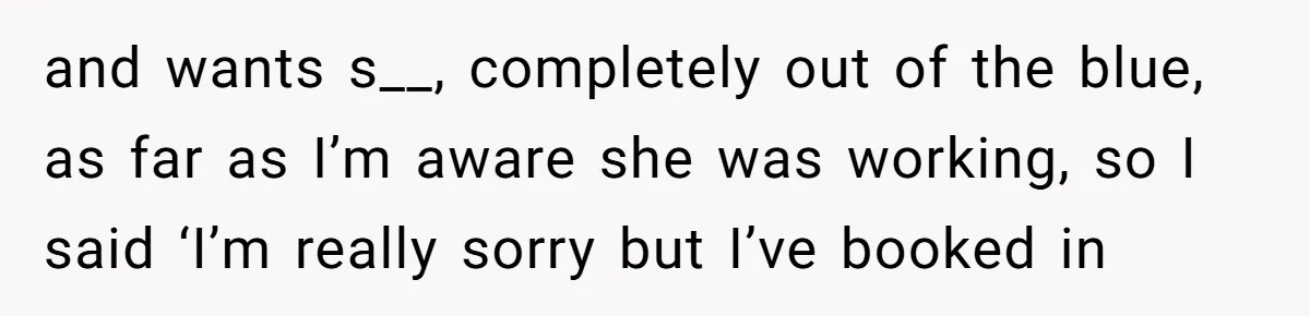 and wants s__, completely out of the blue, as far as I’m aware she was working, so I said ‘I’m really sorry but I’ve booked in