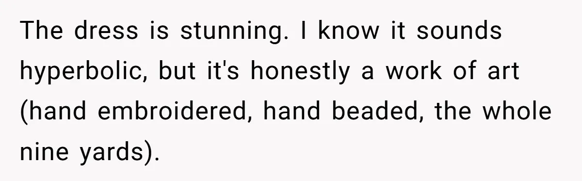 The dress is stunning. I know it sounds hyperbolic, but it's honestly a work of art (hand embroidered, hand beaded, the whole nine yards).