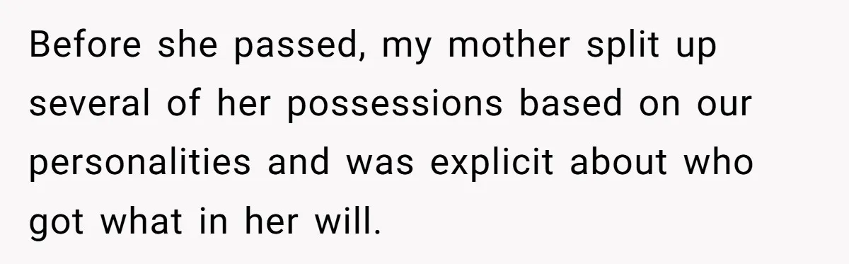 Before she passed, my mother split up several of her possessions based on our personalities and was explicit about who got what in her will.