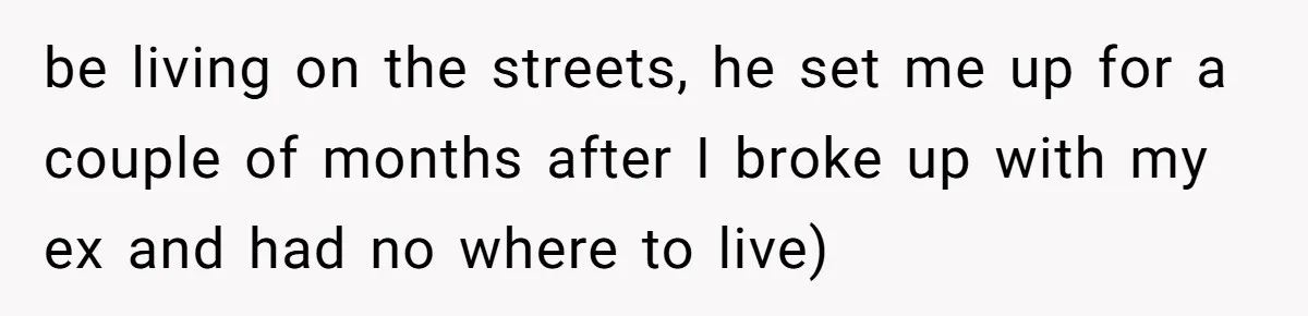 be living on the streets, he set me up for a couple of months after I broke up with my ex and had no where to live)