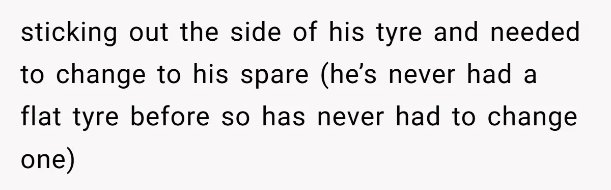 sticking out the side of his tyre and needed to change to his spare (he’s never had a flat tyre before so has never had to change one)