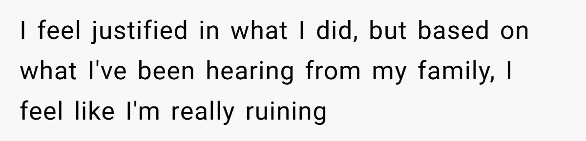 I feel justified in what I did, but based on what I've been hearing from my family, I feel like I'm really ruining