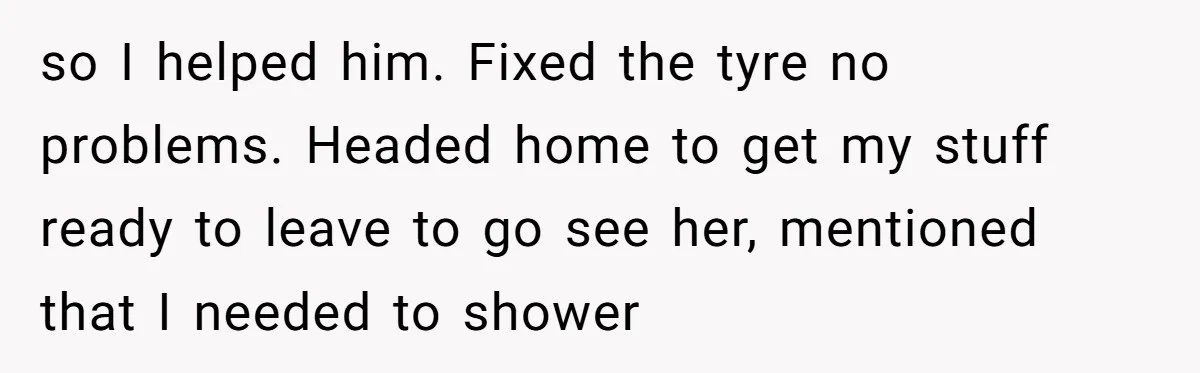 so I helped him. Fixed the tyre no problems. Headed home to get my stuff ready to leave to go see her, mentioned that I needed to shower