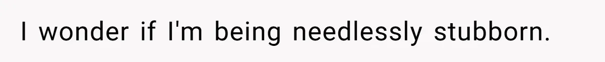I wonder if I'm being needlessly stubborn.
