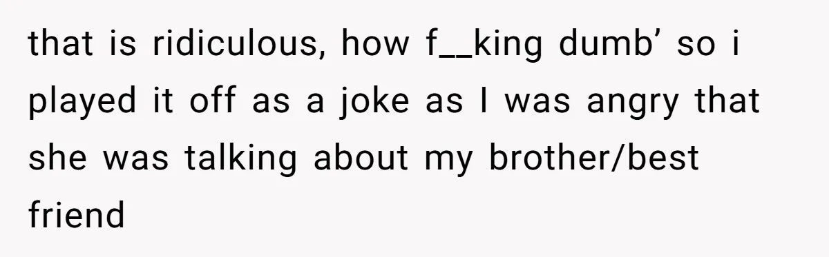 that is ridiculous, how f__king dumb’ so i played it off as a joke as I was angry that she was talking about my brother/best friend