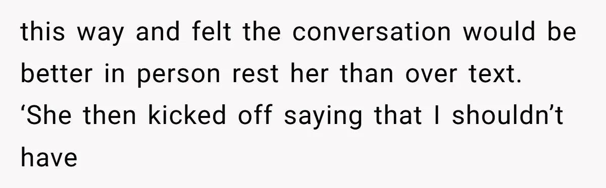 this way and felt the conversation would be better in person rest her than over text. ‘She then kicked off saying that I shouldn’t have