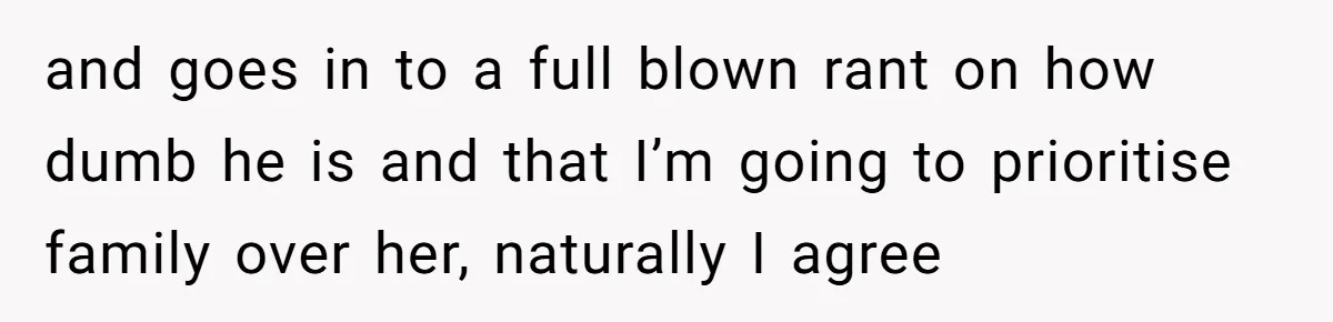 and goes in to a full blown rant on how dumb he is and that I’m going to prioritise family over her, naturally I agree