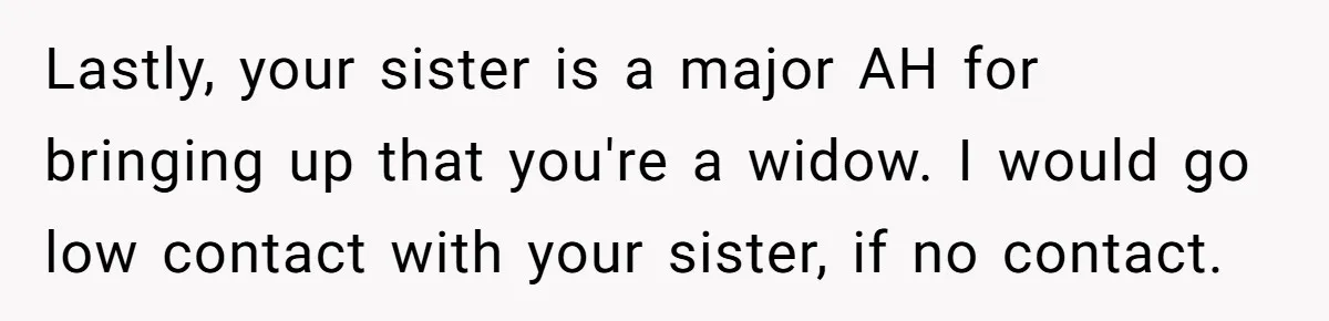 Lastly, your sister is a major AH for bringing up that you're a widow. I would go low contact with your sister, if no contact.
