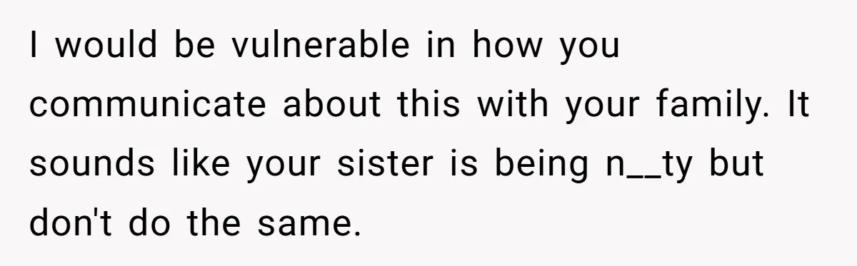 I would be vulnerable in how you communicate about this with your family. It sounds like your sister is being n__ty but don't do the same.