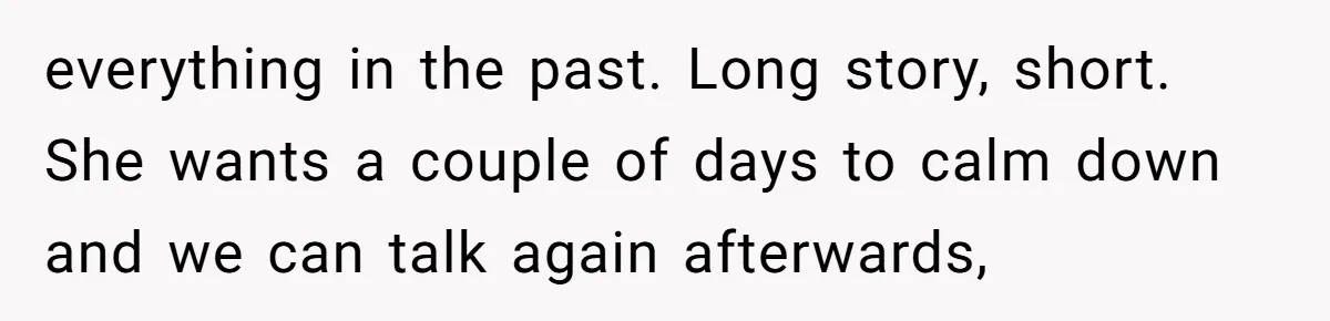 everything in the past. Long story, short. She wants a couple of days to calm down and we can talk again afterwards,