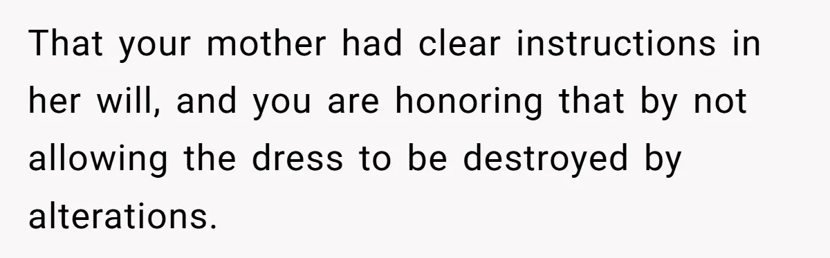 That your mother had clear instructions in her will, and you are honoring that by not allowing the dress to be destroyed by alterations.